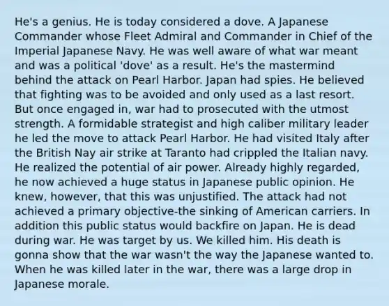 He's a genius. He is today considered a dove. A Japanese Commander whose Fleet Admiral and Commander in Chief of the Imperial Japanese Navy. He was well aware of what war meant and was a political 'dove' as a result. He's the mastermind behind the attack on Pearl Harbor. Japan had spies. He believed that fighting was to be avoided and only used as a last resort. But once engaged in, war had to prosecuted with the utmost strength. A formidable strategist and high caliber military leader he led the move to attack Pearl Harbor. He had visited Italy after the British Nay air strike at Taranto had crippled the Italian navy. He realized the potential of air power. Already highly regarded, he now achieved a huge status in Japanese public opinion. He knew, however, that this was unjustified. The attack had not achieved a primary objective-the sinking of American carriers. In addition this public status would backfire on Japan. He is dead during war. He was target by us. We killed him. His death is gonna show that the war wasn't the way the Japanese wanted to. When he was killed later in the war, there was a large drop in Japanese morale.