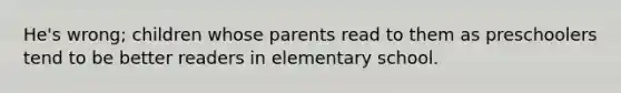 He's wrong; children whose parents read to them as preschoolers tend to be better readers in elementary school.