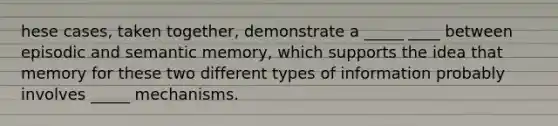 hese cases, taken together, demonstrate a _____ ____ between episodic and semantic memory, which supports the idea that memory for these two different types of information probably involves _____ mechanisms.