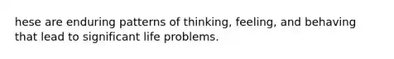 hese are enduring patterns of thinking, feeling, and behaving that lead to significant life problems.