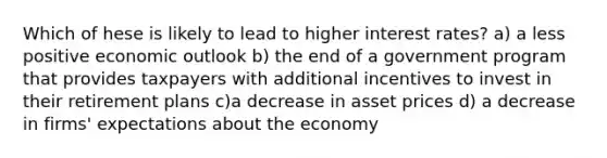 Which of hese is likely to lead to higher interest rates? a) a less positive economic outlook b) the end of a government program that provides taxpayers with additional incentives to invest in their retirement plans c)a decrease in asset prices d) a decrease in firms' expectations about the economy