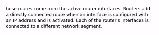 hese routes come from the active router interfaces. Routers add a directly connected route when an interface is configured with an IP address and is activated. Each of the router's interfaces is connected to a different network segment.