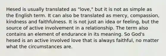 Hesed is usually translated as "love," but it is not as simple as the English term. It can also be translated as mercy, compassion, kindness and faithfulness. It is not just an idea or feeling, but the source of active involvement in a relationship. The term also contains an element of endurance in its meaning. So God's hesed is an active involved love that is always faithful, no matter what the circumstances are.