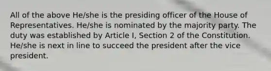 All of the above He/she is the presiding officer of the House of Representatives. He/she is nominated by the majority party. The duty was established by Article I, Section 2 of the Constitution. He/she is next in line to succeed the president after the vice president.