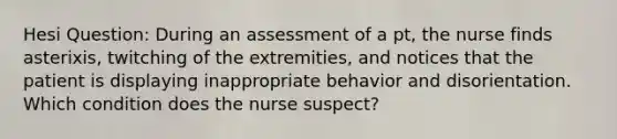 Hesi Question: During an assessment of a pt, the nurse finds asterixis, twitching of the extremities, and notices that the patient is displaying inappropriate behavior and disorientation. Which condition does the nurse suspect?