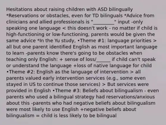 Hesitations about raising children with ASD bilingually *Reservations or obstacles, even for TD bilinguals *Advice from clinicians and allied professionals is "_________" input -only speaking one language all but one parent identified English as most important language to learn -parents know there's going to be obstacles when teaching only English: + sense of loss/______ if child can't speak or understand the language +loss of native language for child •Theme #2: English as the language of intervention > all parents valued early intervention services (e.g., some even stayed in US to continue those services) > But services were provided in English •Theme #3: Beliefs about bilingualism - even parents who used a bilingual strategy had reservations/anxious about this -parents who had negative beliefs about bilingualism were most likely to use English +negative beliefs about bilingualism = child is less likely to be bilingual