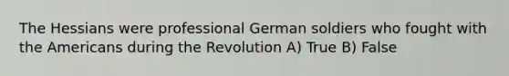 The Hessians were professional German soldiers who fought with the Americans during the Revolution A) True B) False