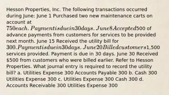 Hesson Properties, Inc. The following transactions occurred during June: June 1 Purchased two new maintenance carts on account at 750 each. Payment is due in 30 days. June 8 Accepted500 of advance payments from customers for services to be provided next month. June 15 Received the utility bill for 300. Payment is due in 30 days. June 20 Billed customers1,500 services provided. Payment is due in 30 days. June 30 Received 500 from customers who were billed earlier. Refer to Hesson Properties. What journal entry is required to record the utility bill? a. Utilities Expense 300 Accounts Payable 300 b. Cash 300 Utilities Expense 300 c. Utilities Expense 300 Cash 300 d. Accounts Receivable 300 Utilities Expense 300