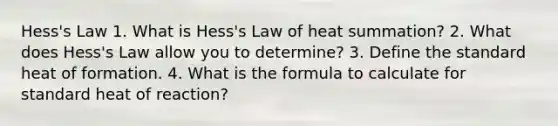 Hess's Law 1. What is Hess's Law of heat summation? 2. What does Hess's Law allow you to determine? 3. Define the standard heat of formation. 4. What is the formula to calculate for standard heat of reaction?