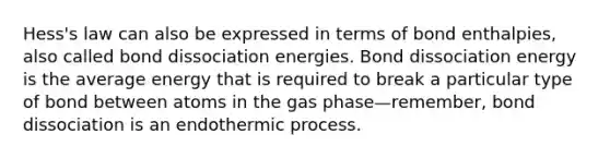 Hess's law can also be expressed in terms of bond enthalpies, also called bond dissociation energies. Bond dissociation energy is the average energy that is required to break a particular type of bond between atoms in the gas phase—remember, bond dissociation is an endothermic process.