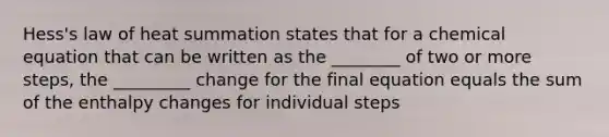 Hess's law of heat summation states that for a chemical equation that can be written as the ________ of two or more steps, the _________ change for the final equation equals the sum of the enthalpy changes for individual steps