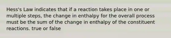 Hess's Law indicates that if a reaction takes place in one or multiple steps, the change in enthalpy for the overall process must be the sum of the change in enthalpy of the constituent reactions. true or false