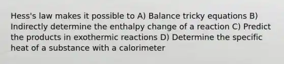 Hess's law makes it possible to A) Balance tricky equations B) Indirectly determine the enthalpy change of a reaction C) Predict the products in exothermic reactions D) Determine the specific heat of a substance with a calorimeter