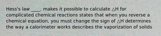 Hess's law ____. makes it possible to calculate △H for complicated chemical reactions states that when you reverse a chemical equation, you must change the sign of △H determines the way a calorimeter works describes the vaporization of solids