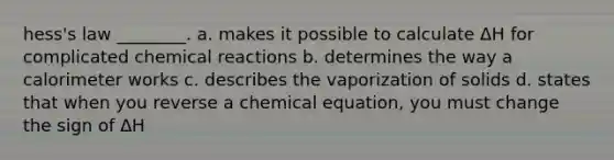 hess's law ________. a. makes it possible to calculate ΔH for complicated chemical reactions b. determines the way a calorimeter works c. describes the vaporization of solids d. states that when you reverse a chemical equation, you must change the sign of ΔH