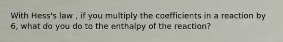 With Hess's law , if you multiply the coefficients in a reaction by 6, what do you do to the enthalpy of the reaction?