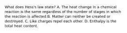 What does Hess's law state? A. The heat change in a chemical reaction is the same regardless of the number of stages in which the reaction is affected B. Matter can neither be created or destroyed. C. Like charges repel each other. D. Enthalpy is the total heat content.