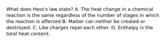 What does Hess's law state? A. The heat change in a chemical reaction is the same regardless of the number of stages in which the reaction is affected B. Matter can neither be created or destroyed. C. Like charges repel each other. D. Enthalpy is the total heat content.