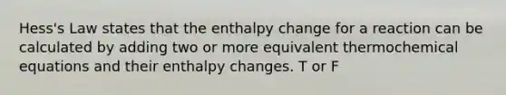 Hess's Law states that the enthalpy change for a reaction can be calculated by adding two or more equivalent thermochemical equations and their enthalpy changes. T or F