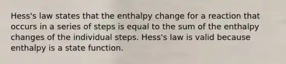 Hess's law states that the enthalpy change for a reaction that occurs in a series of steps is equal to the sum of the enthalpy changes of the individual steps. Hess's law is valid because enthalpy is a state function.