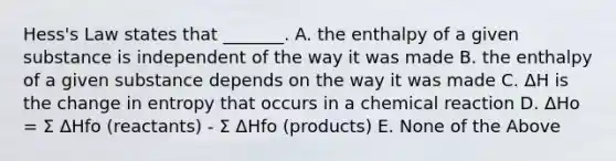 Hess's Law states that _______. A. the enthalpy of a given substance is independent of the way it was made B. the enthalpy of a given substance depends on the way it was made C. ΔH is the change in entropy that occurs in a chemical reaction D. ΔHo = Σ ΔHfo (reactants) - Σ ΔHfo (products) E. None of the Above