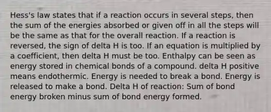 Hess's law states that if a reaction occurs in several steps, then the sum of the energies absorbed or given off in all the steps will be the same as that for the overall reaction. If a reaction is reversed, the sign of delta H is too. If an equation is multiplied by a coefficient, then delta H must be too. Enthalpy can be seen as energy stored in chemical bonds of a compound. delta H positive means endothermic. Energy is needed to break a bond. Energy is released to make a bond. Delta H of reaction: Sum of bond energy broken minus sum of bond energy formed.