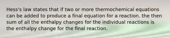 Hess's law states that if two or more thermochemical equations can be added to produce a final equation for a reaction. the then sum of all the enthalpy changes for the individual reactions is the enthalpy change for the final reaction.