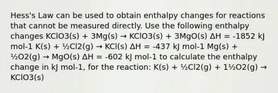 Hess's Law can be used to obtain enthalpy changes for reactions that cannot be measured directly. Use the following enthalpy changes KClO3(s) + 3Mg(s) → KClO3(s) + 3MgO(s) ΔH = -1852 kJ mol-1 K(s) + ½Cl2(g) → KCl(s) ΔH = -437 kJ mol-1 Mg(s) + ½O2(g) → MgO(s) ΔH = -602 kJ mol-1 to calculate the enthalpy change in kJ mol-1, for the reaction: K(s) + ½Cl2(g) + 1½O2(g) → KClO3(s)