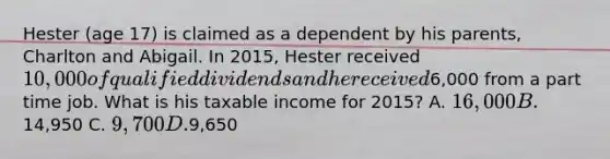 Hester (age 17) is claimed as a dependent by his parents, Charlton and Abigail. In 2015, Hester received 10,000 of qualified dividends and he received6,000 from a part time job. What is his taxable income for 2015? A. 16,000 B.14,950 C. 9,700 D.9,650