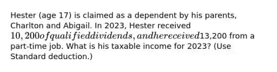 Hester (age 17) is claimed as a dependent by his parents, Charlton and Abigail. In 2023, Hester received 10,200 of qualified dividends, and he received13,200 from a part-time job. What is his taxable income for 2023? (Use Standard deduction.)