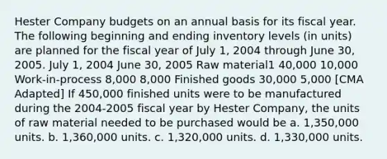 Hester Company budgets on an annual basis for its fiscal year. The following beginning and ending inventory levels (in units) are planned for the fiscal year of July 1, 2004 through June 30, 2005. July 1, 2004 June 30, 2005 Raw material1 40,000 10,000 Work-in-process 8,000 8,000 Finished goods 30,000 5,000 [CMA Adapted] If 450,000 finished units were to be manufactured during the 2004-2005 fiscal year by Hester Company, the units of raw material needed to be purchased would be a. 1,350,000 units. b. 1,360,000 units. c. 1,320,000 units. d. 1,330,000 units.