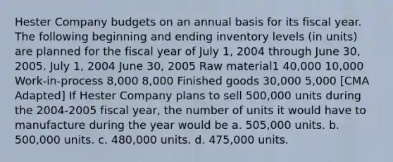 Hester Company budgets on an annual basis for its fiscal year. The following beginning and ending inventory levels (in units) are planned for the fiscal year of July 1, 2004 through June 30, 2005. July 1, 2004 June 30, 2005 Raw material1 40,000 10,000 Work-in-process 8,000 8,000 Finished goods 30,000 5,000 [CMA Adapted] If Hester Company plans to sell 500,000 units during the 2004-2005 fiscal year, the number of units it would have to manufacture during the year would be a. 505,000 units. b. 500,000 units. c. 480,000 units. d. 475,000 units.