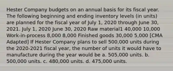 Hester Company budgets on an annual basis for its fiscal year. The following beginning and ending inventory levels (in units) are planned for the fiscal year of July 1, 2020 through June 30, 2021. July 1, 2020 June 30, 2020 Raw material1 40,000 10,000 Work-in-process 8,000 8,000 Finished goods 30,000 5,000 [CMA Adapted] If Hester Company plans to sell 500,000 units during the 2020-2021 fiscal year, the number of units it would have to manufacture during the year would be a. 505,000 units. b. 500,000 units. c. 480,000 units. d. 475,000 units.