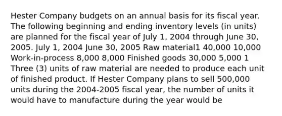 Hester Company budgets on an annual basis for its fiscal year. The following beginning and ending inventory levels (in units) are planned for the fiscal year of July 1, 2004 through June 30, 2005. July 1, 2004 June 30, 2005 Raw material1 40,000 10,000 Work-in-process 8,000 8,000 Finished goods 30,000 5,000 1 Three (3) units of raw material are needed to produce each unit of finished product. If Hester Company plans to sell 500,000 units during the 2004-2005 fiscal year, the number of units it would have to manufacture during the year would be