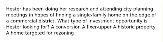 Hester has been doing her research and attending city planning meetings in hopes of finding a single-family home on the edge of a commercial district. What type of investment opportunity is Hester looking for? A conversion A fixer-upper A historic property A home targeted for rezoning