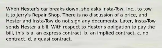 When Hester's car breaks down, she asks Insta-Tow, Inc., to tow it to Jerry's Repair Shop. There is no discussion of a price, and Hester and Insta-Tow do not sign any documents. Later, Insta-Tow sends Hester a bill. With respect to Hester's obligation to pay the bill, this is a. an express contract. b. an implied contract. c. no contract. d. a quasi contract.