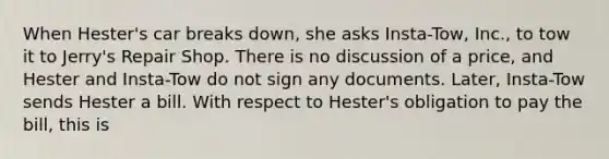 When Hester's car breaks down, she asks Insta-Tow, Inc., to tow it to Jerry's Repair Shop. There is no discussion of a price, and Hester and Insta-Tow do not sign any documents. Later, Insta-Tow sends Hester a bill. With respect to Hester's obligation to pay the bill, this is