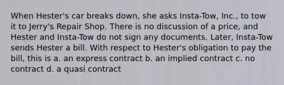 When Hester's car breaks down, she asks Insta-Tow, Inc., to tow it to Jerry's Repair Shop. There is no discussion of a price, and Hester and Insta-Tow do not sign any documents. Later, Insta-Tow sends Hester a bill. With respect to Hester's obligation to pay the bill, this is a. an express contract b. an implied contract c. no contract d. a quasi contract