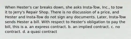 When Hester's car breaks down, she asks Insta-Tow, Inc., to tow it to Jerry's Repair Shop. There is no discussion of a price, and Hester and Insta-Tow do not sign any documents. Later, Insta-Tow sends Hester a bill. With respect to Hester's obligation to pay the bill, this is a. an express contract. b. an implied contract. c. no contract. d. a quasi contract