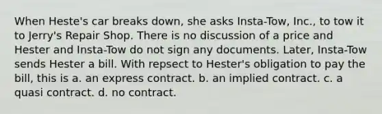 When Heste's car breaks down, she asks Insta-Tow, Inc., to tow it to Jerry's Repair Shop. There is no discussion of a price and Hester and Insta-Tow do not sign any documents. Later, Insta-Tow sends Hester a bill. With repsect to Hester's obligation to pay the bill, this is a. an express contract. b. an implied contract. c. a quasi contract. d. no contract.