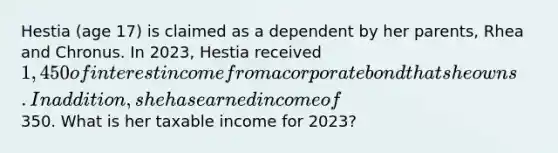 Hestia (age 17) is claimed as a dependent by her parents, Rhea and Chronus. In 2023, Hestia received 1,450 of interest income from a corporate bond that she owns. In addition, she has earned income of350. What is her taxable income for 2023?