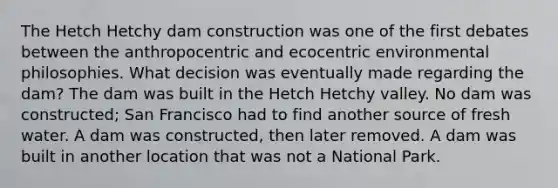 The Hetch Hetchy dam construction was one of the first debates between the anthropocentric and ecocentric environmental philosophies. What decision was eventually made regarding the dam? The dam was built in the Hetch Hetchy valley. No dam was constructed; San Francisco had to find another source of fresh water. A dam was constructed, then later removed. A dam was built in another location that was not a National Park.