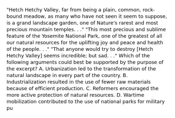 "Hetch Hetchy Valley, far from being a plain, common, rock-bound meadow, as many who have not seen it seem to suppose, is a grand landscape garden, one of Nature's rarest and most precious mountain temples. . ." "This most precious and sublime feature of the Yosemite National Park, one of the greatest of all our natural resources for the uplifting joy and peace and health of the people. . ." "That anyone would try to destroy [Hetch Hetchy Valley] seems incredible; but sad. . ." Which of the following arguments could best be supported by the purpose of the excerpt? A. Urbanization led to the transformation of the natural landscape in every part of the country. B. Industrialization resulted in the use of fewer raw materials because of efficient production. C. Reformers encouraged the more active protection of natural resources. D. Wartime mobilization contributed to the use of national parks for military pu