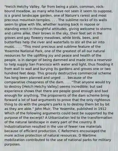 "Hetch Hetchy Valley, far from being a plain, common, rock-bound meadow, as many who have not seen it seem to suppose, is a grand landscape garden, one of Nature's rarest and most precious mountain temples. . . . The sublime rocks of its walls seem to glow with life, whether leaning back in repose or standing erect in thoughtful attitudes, giving welcome to storms and calms alike, their brows in the sky, their feet set in the groves and gay flowery meadows, while birds, bees, and butterflies help the river and waterfalls to stir all the air into music. . . . "This most precious and sublime feature of the Yosemite National Park, one of the greatest of all our natural resources for the uplifting joy and peace and health of the people, is in danger of being dammed and made into a reservoir to help supply San Francisco with water and light, thus flooding it from wall to wall and burying its gardens and groves one or two hundred feet deep. This grossly destructive commercial scheme has long been planned and urged . . . because of the comparative cheapness of the dam. . . . "That anyone would try to destroy [Hetch Hetchy Valley] seems incredible; but sad experience shows that there are people good enough and bad enough for anything. The proponents of the dam scheme bring forward a lot of bad arguments to prove that the only righteous thing to do with the people's parks is to destroy them bit by bit as they are able." John Muir, The Yosemite, published in 1912 Which of the following arguments could best be supported by the purpose of the excerpt? A Urbanization led to the transformation of the natural landscape in every part of the country. B Industrialization resulted in the use of fewer raw materials because of efficient production. C Reformers encouraged the more active protection of natural resources. D Wartime mobilization contributed to the use of national parks for military purposes.