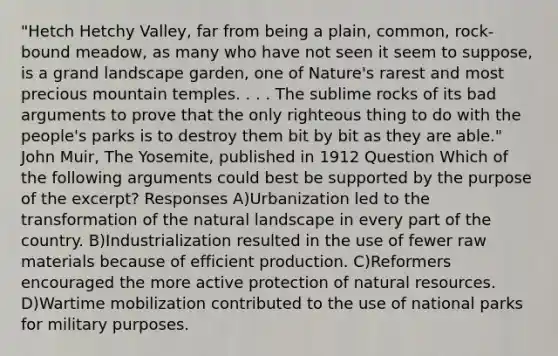 "Hetch Hetchy Valley, far from being a plain, common, rock-bound meadow, as many who have not seen it seem to suppose, is a grand landscape garden, one of Nature's rarest and most precious mountain temples. . . . The sublime rocks of its bad arguments to prove that the only righteous thing to do with the people's parks is to destroy them bit by bit as they are able." John Muir, The Yosemite, published in 1912 Question Which of the following arguments could best be supported by the purpose of the excerpt? Responses A)Urbanization led to the transformation of the natural landscape in every part of the country. B)Industrialization resulted in the use of fewer raw materials because of efficient production. C)Reformers encouraged the more active protection of <a href='https://www.questionai.com/knowledge/k6l1d2KrZr-natural-resources' class='anchor-knowledge'>natural resources</a>. D)Wartime mobilization contributed to the use of national parks for military purposes.