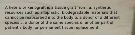 A hetero or xenograft is a tissue graft from: a. synthetic resources such as alloplastic; biodegradable materials that cannot be reabsorbed into the body b. a donor of a different species c. a donor of the same species d. another part of patient's body for permanent tissue replacement