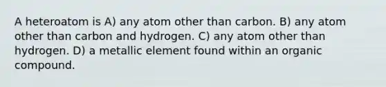 A heteroatom is A) any atom other than carbon. B) any atom other than carbon and hydrogen. C) any atom other than hydrogen. D) a metallic element found within an organic compound.