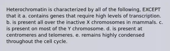 Heterochromatin is characterized by all of the following, EXCEPT that it a. contains genes that require high levels of transcription. b. is present all over the inactive X chromosomes in mammals. c. is present on most of the Y chromosome. d. is present at centromeres and telomeres. e. remains highly condensed throughout the <a href='https://www.questionai.com/knowledge/keQNMM7c75-cell-cycle' class='anchor-knowledge'>cell cycle</a>.