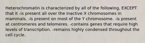 Heterochromatin is characterized by all of the following, EXCEPT that it -is present all over the inactive X chromosomes in mammals. -is present on most of the Y chromosome. -is present at centromeres and telomeres. -contains genes that require high levels of transcription. -remains highly condensed throughout the cell cycle.