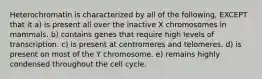 Heterochromatin is characterized by all of the following, EXCEPT that it a) is present all over the inactive X chromosomes in mammals. b) contains genes that require high levels of transcription. c) is present at centromeres and telomeres. d) is present on most of the Y chromosome. e) remains highly condensed throughout the cell cycle.